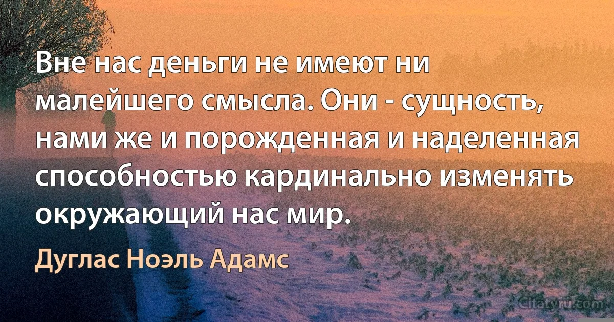 Вне нас деньги не имеют ни малейшего смысла. Они - сущность, нами же и порожденная и наделенная способностью кардинально изменять окружающий нас мир. (Дуглас Ноэль Адамс)