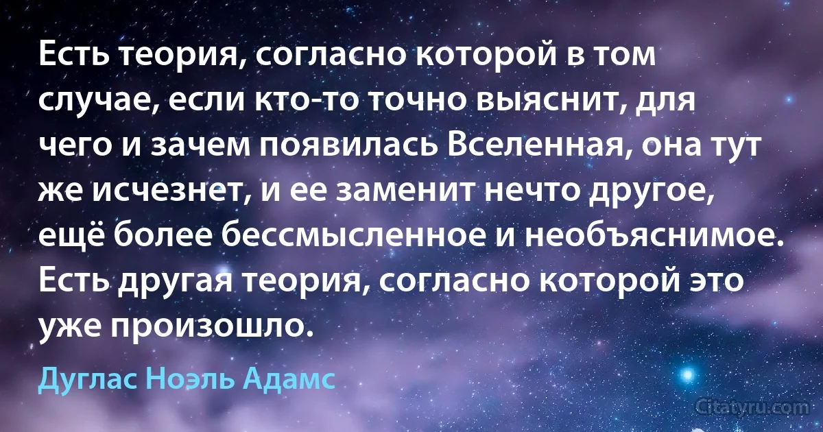 Есть теория, согласно которой в том случае, если кто-то точно выяснит, для чего и зачем появилась Вселенная, она тут же исчезнет, и ее заменит нечто другое, ещё более бессмысленное и необъяснимое. Есть другая теория, согласно которой это уже произошло. (Дуглас Ноэль Адамс)