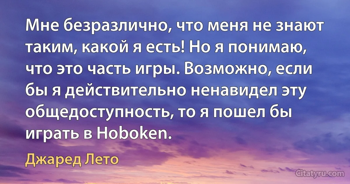 Мне безразлично, что меня не знают таким, какой я есть! Но я понимаю, что это часть игры. Возможно, если бы я действительно ненавидел эту общедоступность, то я пошел бы играть в Hoboken. (Джаред Лето)