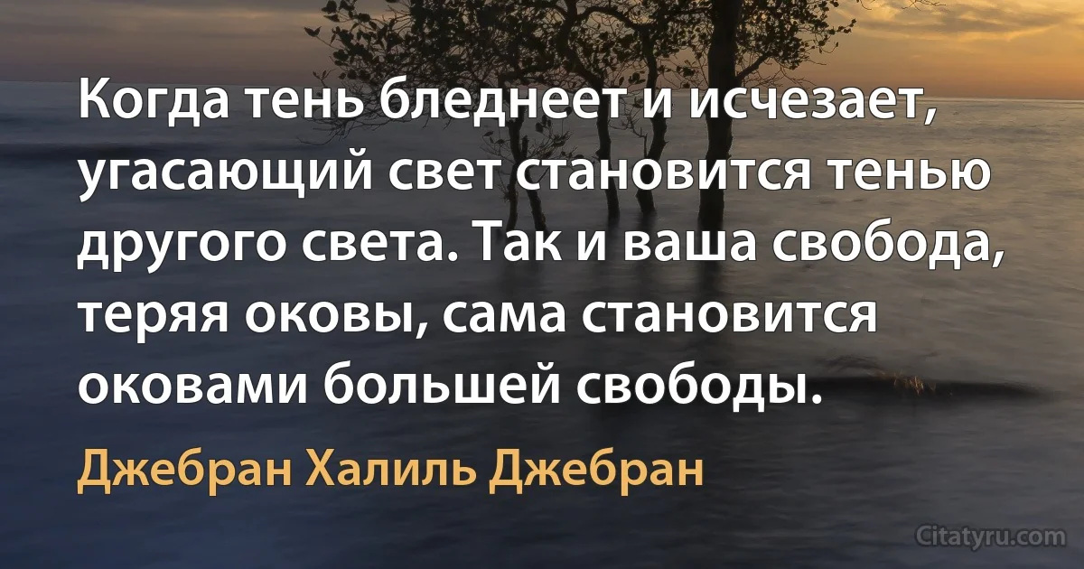 Когда тень бледнеет и исчезает, угасающий свет становится тенью другого света. Так и ваша свобода, теряя оковы, сама становится оковами большей свободы. (Джебран Халиль Джебран)