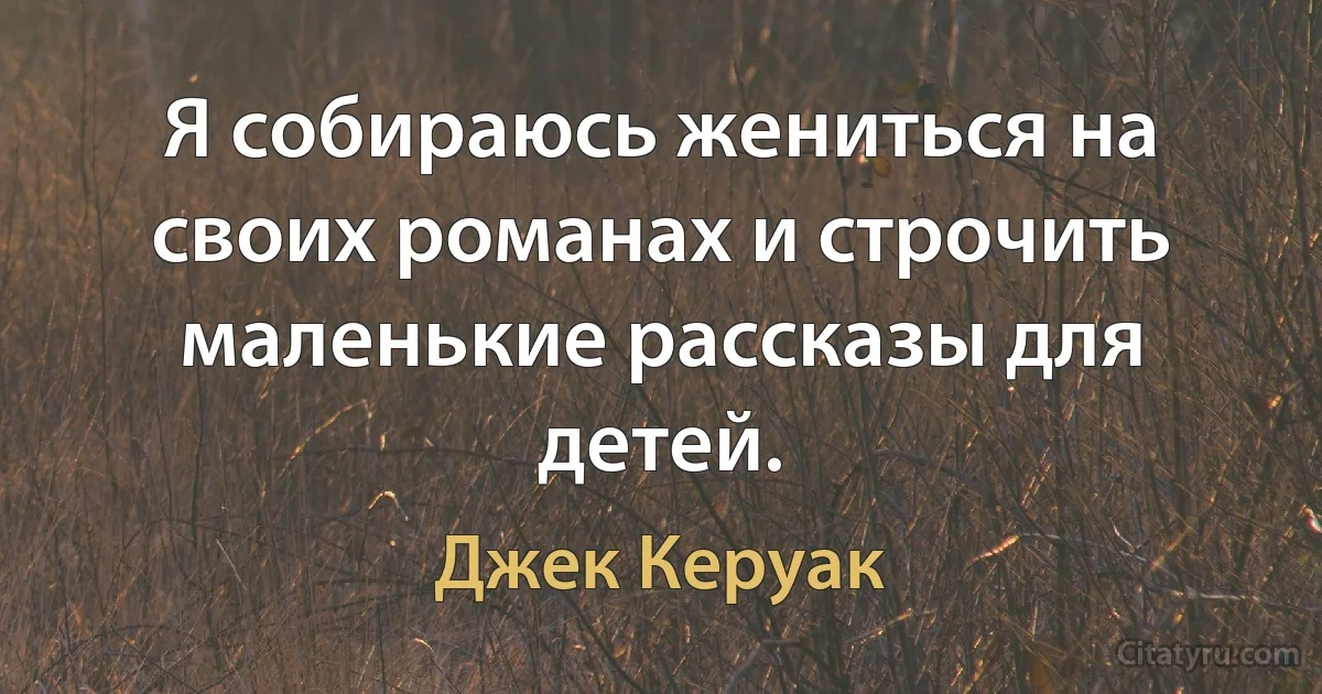 Я собираюсь жениться на своих романах и строчить маленькие рассказы для детей. (Джек Керуак)