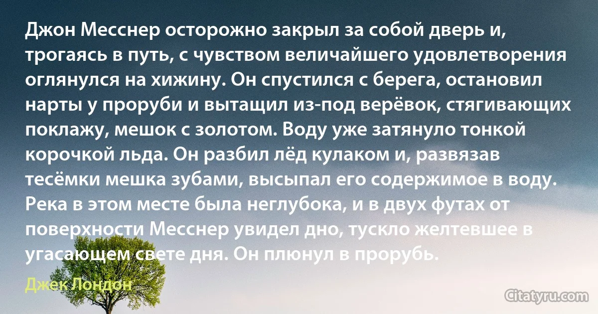 Джон Месснер осторожно закрыл за собой дверь и, трогаясь в путь, с чувством величайшего удовлетворения оглянулся на хижину. Он спустился с берега, остановил нарты у проруби и вытащил из-под верёвок, стягивающих поклажу, мешок с золотом. Воду уже затянуло тонкой корочкой льда. Он разбил лёд кулаком и, развязав тесёмки мешка зубами, высыпал его содержимое в воду. Река в этом месте была неглубока, и в двух футах от поверхности Месснер увидел дно, тускло желтевшее в угасающем свете дня. Он плюнул в прорубь. (Джек Лондон)