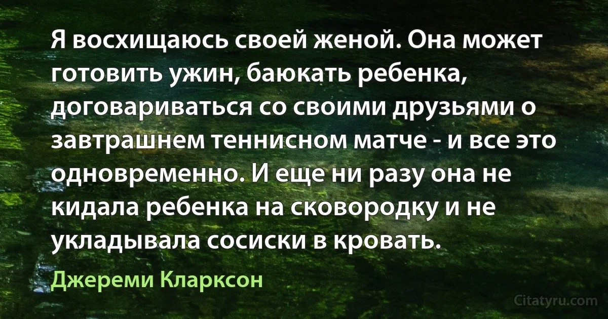 Я восхищаюсь своей женой. Она может готовить ужин, баюкать ребенка, договариваться со своими друзьями о завтрашнем теннисном матче - и все это одновременно. И еще ни разу она не кидала ребенка на сковородку и не укладывала сосиски в кровать. (Джереми Кларксон)