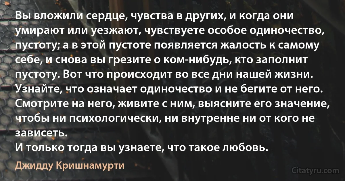 Вы вложили сердце, чувства в других, и когда они умирают или уезжают, чувствуете особое одиночество, пустоту; а в этой пустоте появляется жалость к самому себе, и снова вы грезите о ком-нибудь, кто заполнит пустоту. Вот что происходит во все дни нашей жизни.
Узнайте, что означает одиночество и не бегите от него. Смотрите на него, живите с ним, выясните его значение, чтобы ни психологически, ни внутренне ни от кого не зависеть.
И только тогда вы узнаете, что такое любовь. (Джидду Кришнамурти)