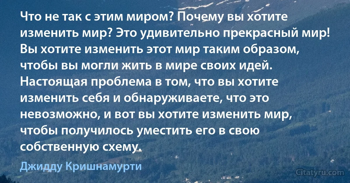 Что не так с этим миром? Почему вы хотите изменить мир? Это удивительно прекрасный мир! Вы хотите изменить этот мир таким образом, чтобы вы могли жить в мире своих идей. Настоящая проблема в том, что вы хотите изменить себя и обнаруживаете, что это невозможно, и вот вы хотите изменить мир,
чтобы получилось уместить его в свою собственную схему. (Джидду Кришнамурти)