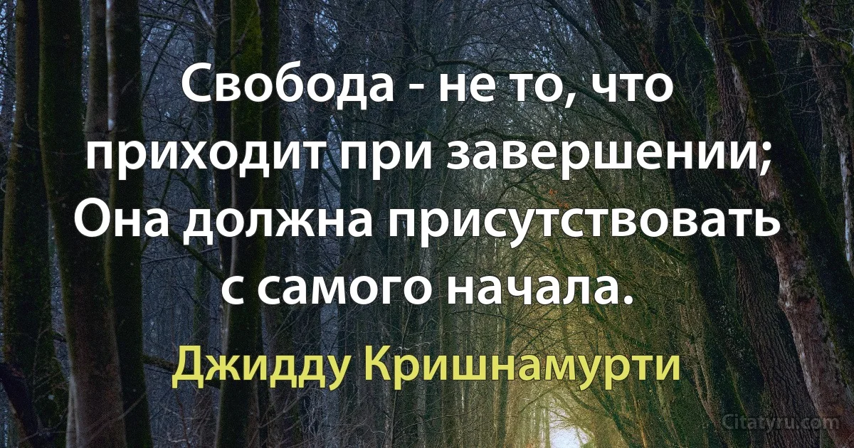 Свобода - не то, что приходит при завершении;
Она должна присутствовать с самого начала. (Джидду Кришнамурти)