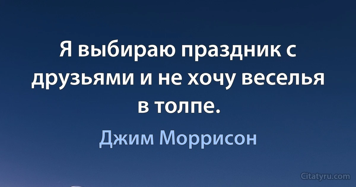 Я выбираю праздник с друзьями и не хочу веселья в толпе. (Джим Моррисон)