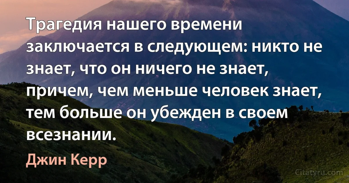 Трагедия нашего времени заключается в следующем: никто не знает, что он ничего не знает, причем, чем меньше человек знает, тем больше он убежден в своем всезнании. (Джин Керр)