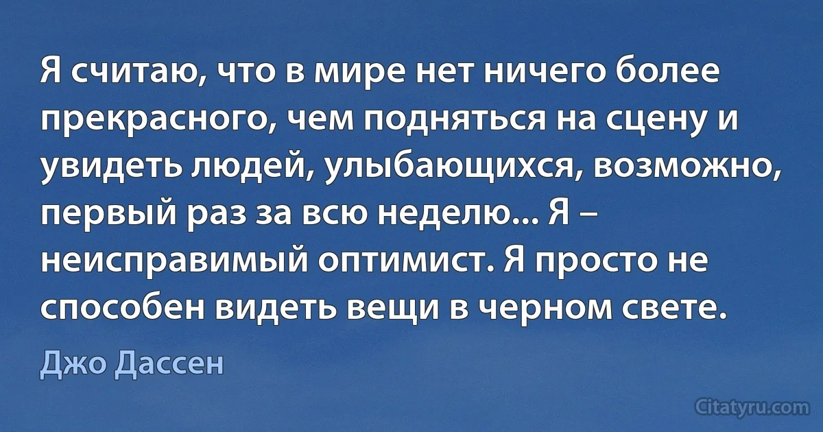 Я считаю, что в мире нет ничего более прекрасного, чем подняться на сцену и увидеть людей, улыбающихся, возможно, первый раз за всю неделю... Я – неисправимый оптимист. Я просто не способен видеть вещи в черном свете. (Джо Дассен)