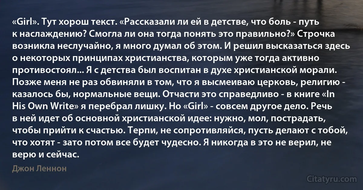 «Girl». Тут хорош текст. «Рассказали ли ей в детстве, что боль - путь к наслаждению? Смогла ли она тогда понять это правильно?» Строчка возникла неслучайно, я много думал об этом. И решил высказаться здесь о некоторых принципах христианства, которым уже тогда активно противостоял... Я с детства был воспитан в духе христианской морали. Позже меня не раз обвиняли в том, что я высмеиваю церковь, религию - казалось бы, нормальные вещи. Отчасти это справедливо - в книге «In His Own Write» я перебрал лишку. Но «Girl» - совсем другое дело. Речь в ней идет об основной христианской идее: нужно, мол, пострадать, чтобы прийти к счастью. Терпи, не сопротивляйся, пусть делают с тобой, что хотят - зато потом все будет чудесно. Я никогда в это не верил, не верю и сейчас. (Джон Леннон)