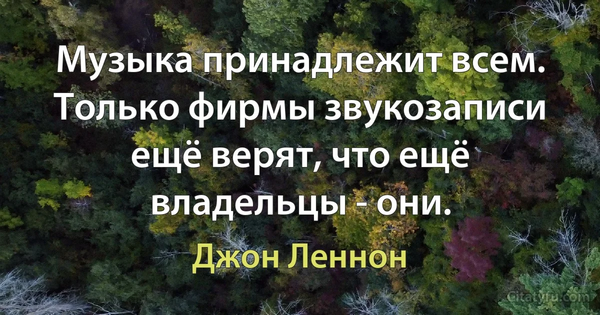 Музыка принадлежит всем. Только фирмы звукозаписи ещё верят, что ещё владельцы - они. (Джон Леннон)