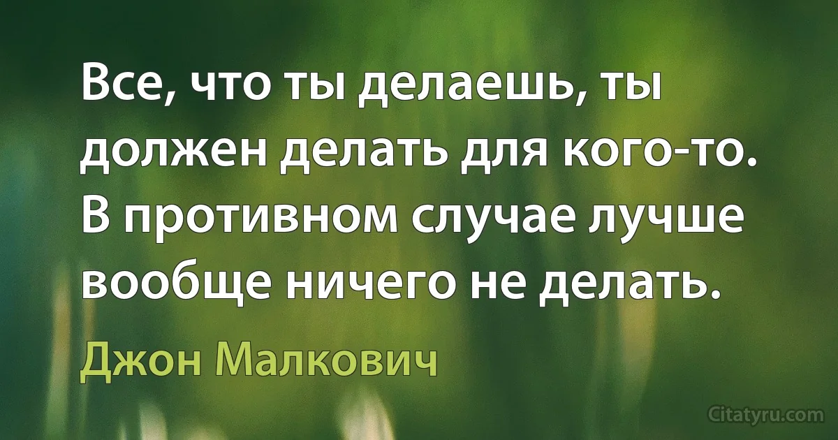 Все, что ты делаешь, ты должен делать для кого-то. В противном случае лучше вообще ничего не делать. (Джон Малкович)