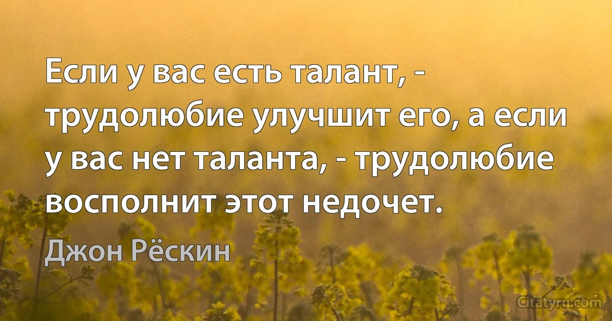 Если у вас есть талант, - трудолюбие улучшит его, а если у вас нет таланта, - трудолюбие восполнит этот недочет. (Джон Рёскин)