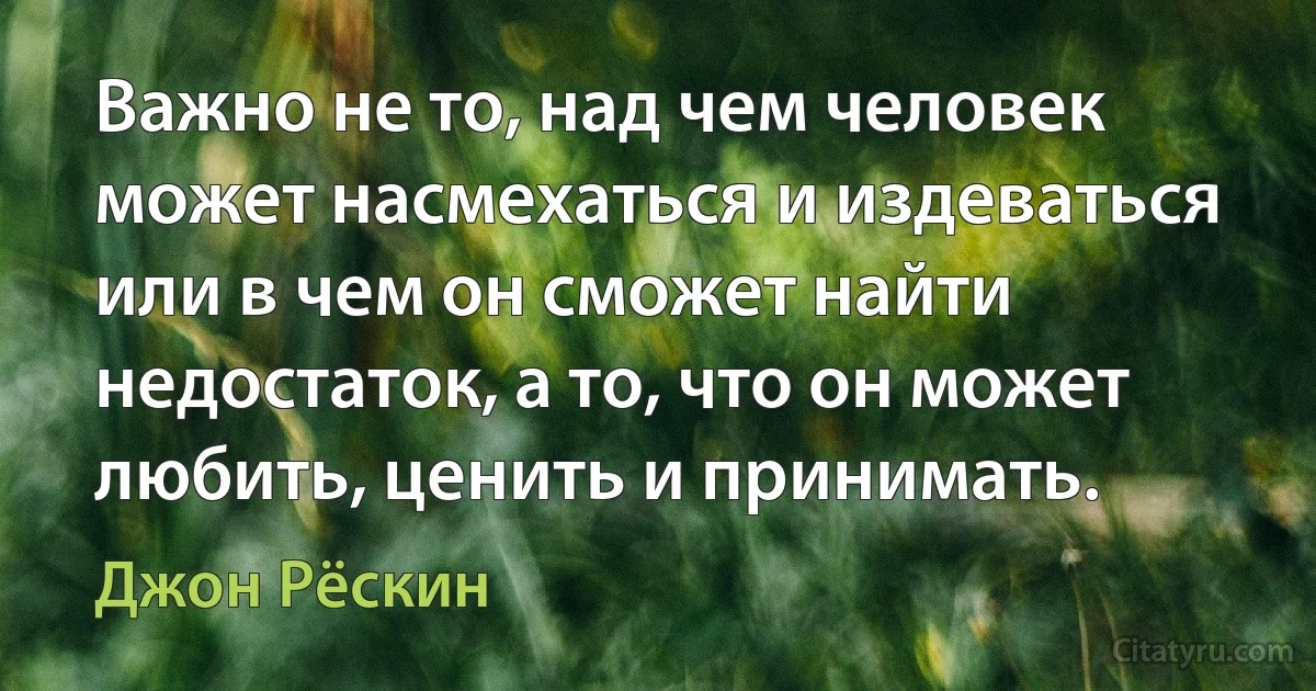 Важно не то, над чем человек может насмехаться и издеваться или в чем он сможет найти недостаток, а то, что он может любить, ценить и принимать. (Джон Рёскин)