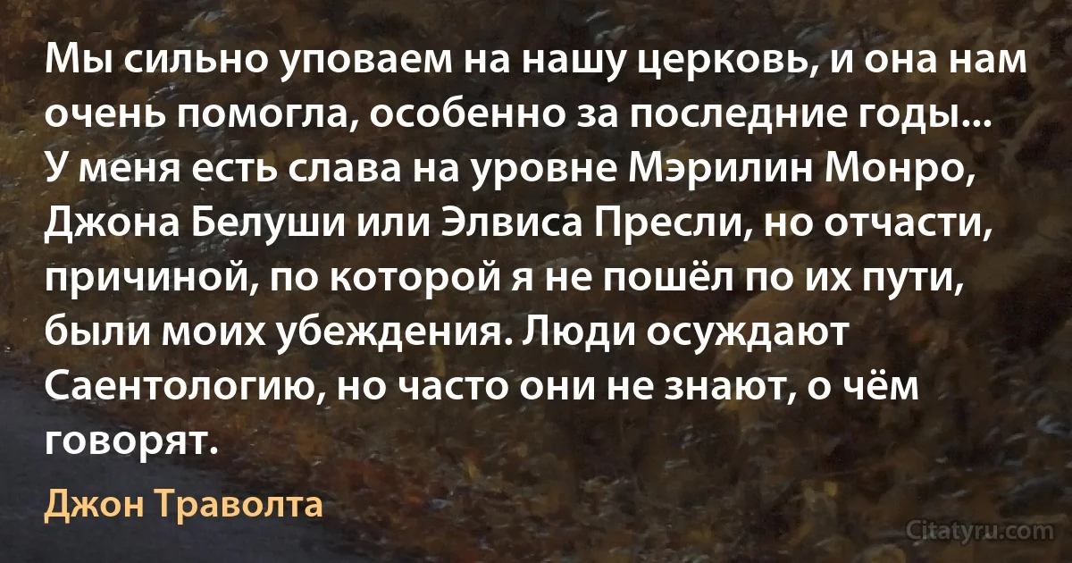 Мы сильно уповаем на нашу церковь, и она нам очень помогла, особенно за последние годы... У меня есть слава на уровне Мэрилин Монро, Джона Белуши или Элвиса Пресли, но отчасти, причиной, по которой я не пошёл по их пути, были моих убеждения. Люди осуждают Саентологию, но часто они не знают, о чём говорят. (Джон Траволта)