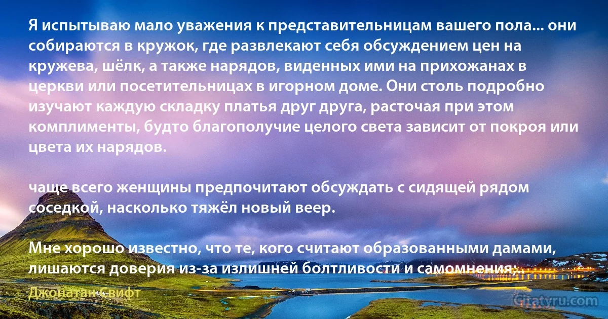 Я испытываю мало уважения к представительницам вашего пола... они собираются в кружок, где развлекают себя обсуждением цен на кружева, шёлк, а также нарядов, виденных ими на прихожанах в церкви или посетительницах в игорном доме. Они столь подробно изучают каждую складку платья друг друга, расточая при этом комплименты, будто благополучие целого света зависит от покроя или цвета их нарядов.

чаще всего женщины предпочитают обсуждать с сидящей рядом соседкой, насколько тяжёл новый веер.

Мне хорошо известно, что те, кого считают образованными дамами, лишаются доверия из-за излишней болтливости и самомнения;.. (Джонатан Свифт)