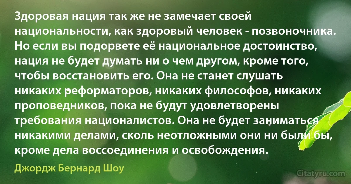 Здоровая нация так же не замечает своей национальности, как здоровый человек - позвоночника. Но если вы подорвете её национальное достоинство, нация не будет думать ни о чем другом, кроме того, чтобы восстановить его. Она не станет слушать никаких реформаторов, никаких философов, никаких проповедников, пока не будут удовлетворены требования националистов. Она не будет заниматься никакими делами, сколь неотложными они ни были бы, кроме дела воссоединения и освобождения. (Джордж Бернард Шоу)