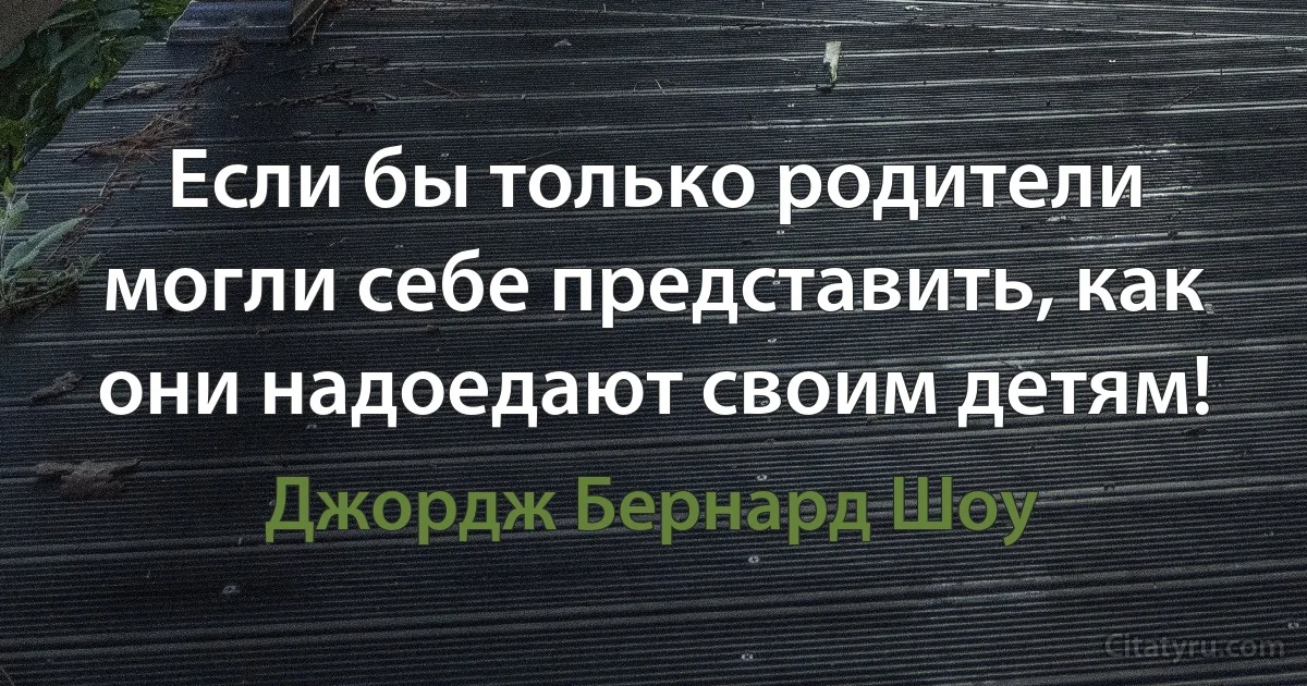 Если бы только родители могли себе представить, как они надоедают своим детям! (Джордж Бернард Шоу)