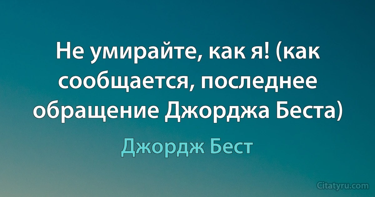 Не умирайте, как я! (как сообщается, последнее обращение Джорджа Беста) (Джордж Бест)