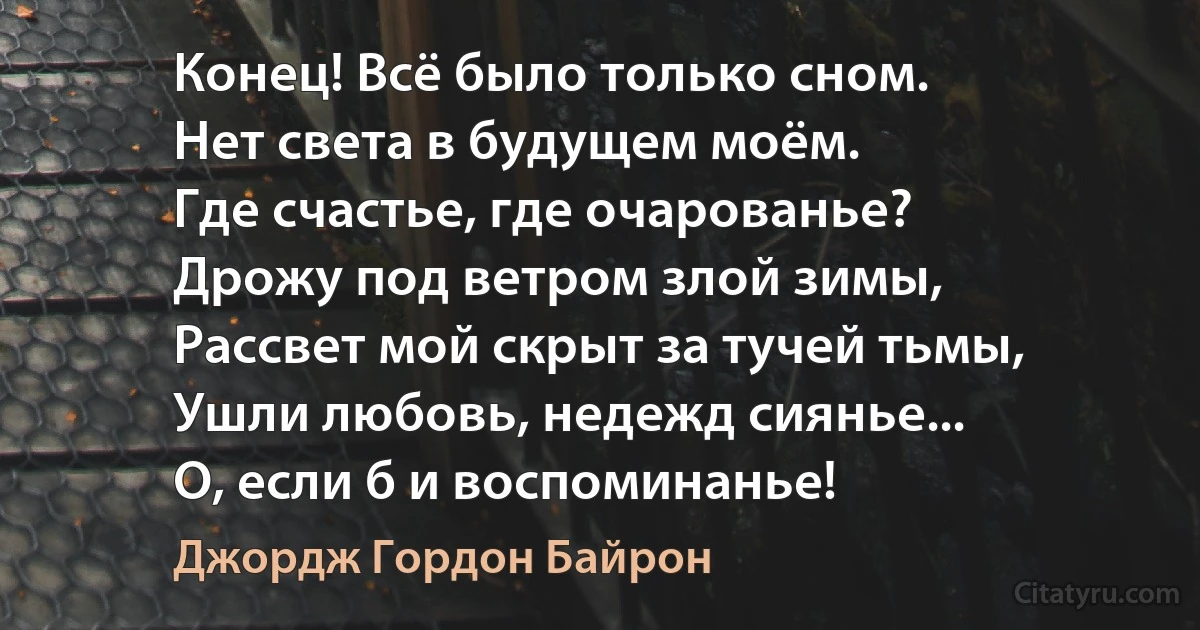 Конец! Всё было только сном.
Нет света в будущем моём.
Где счастье, где очарованье?
Дрожу под ветром злой зимы,
Рассвет мой скрыт за тучей тьмы,
Ушли любовь, недежд сиянье...
О, если б и воспоминанье! (Джордж Гордон Байрон)