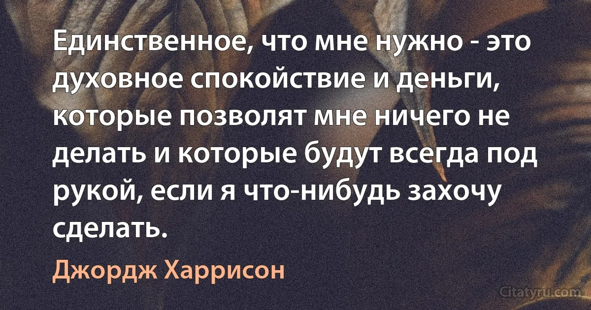 Единственное, что мне нужно - это духовное спокойствие и деньги, которые позволят мне ничего не делать и которые будут всегда под рукой, если я что-нибудь захочу сделать. (Джордж Харрисон)