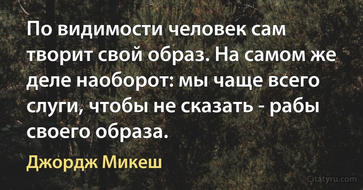 По видимости человек сам творит свой образ. На самом же деле наоборот: мы чаще всего слуги, чтобы не сказать - рабы своего образа. (Джордж Микеш)