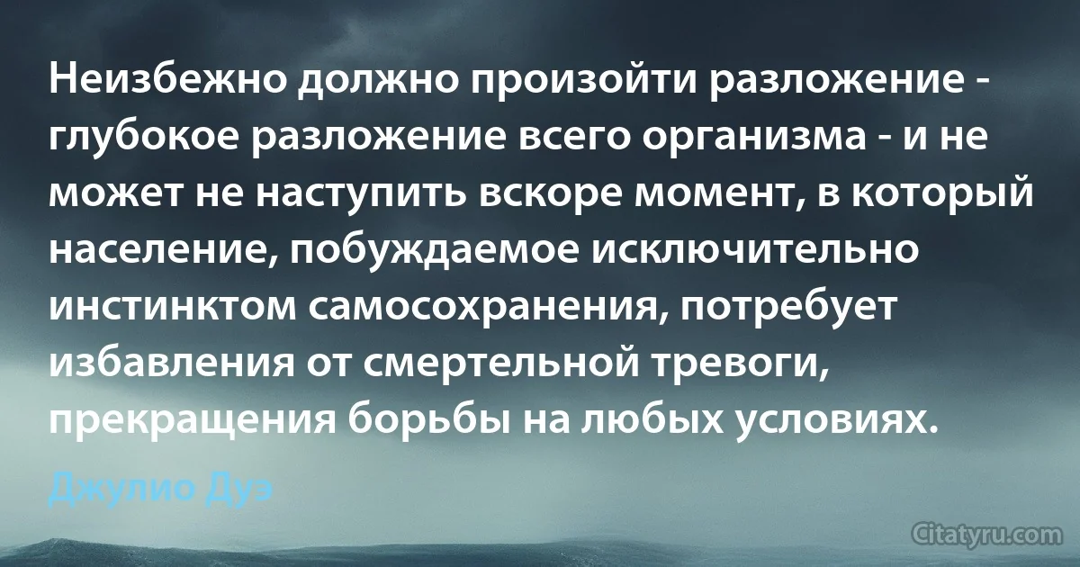 Неизбежно должно произойти разложение - глубокое разложение всего организма - и не может не наступить вскоре момент, в который население, побуждаемое исключительно инстинктом самосохранения, потребует избавления от смертельной тревоги, прекращения борьбы на любых условиях. (Джулио Дуэ)