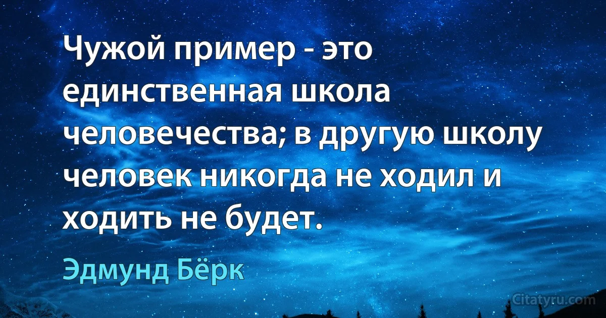 Чужой пример - это единственная школа человечества; в другую школу человек никогда не ходил и ходить не будет. (Эдмунд Бёрк)