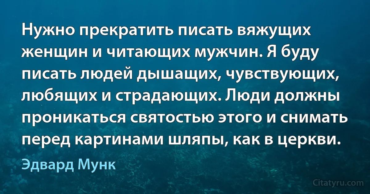 Нужно прекратить писать вяжущих женщин и читающих мужчин. Я буду писать людей дышащих, чувствующих, любящих и страдающих. Люди должны проникаться святостью этого и снимать перед картинами шляпы, как в церкви. (Эдвард Мунк)