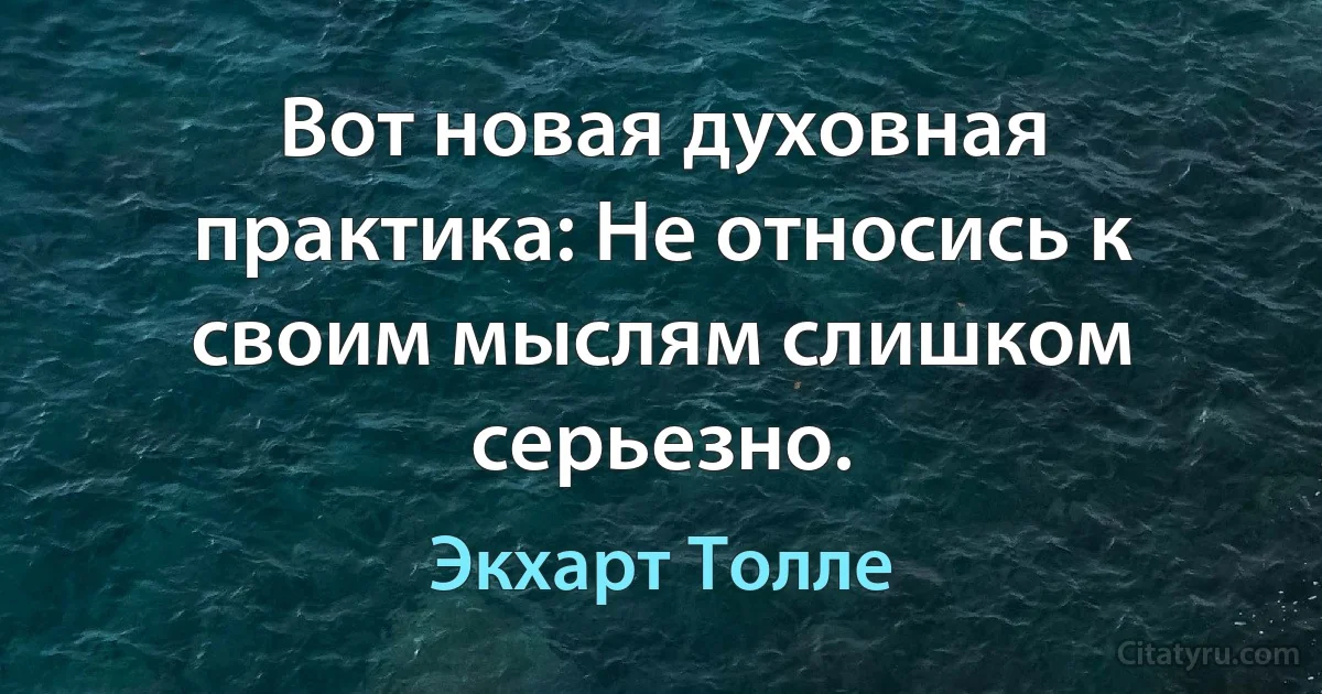 Вот новая духовная практика: Не относись к своим мыслям слишком серьезно. (Экхарт Толле)