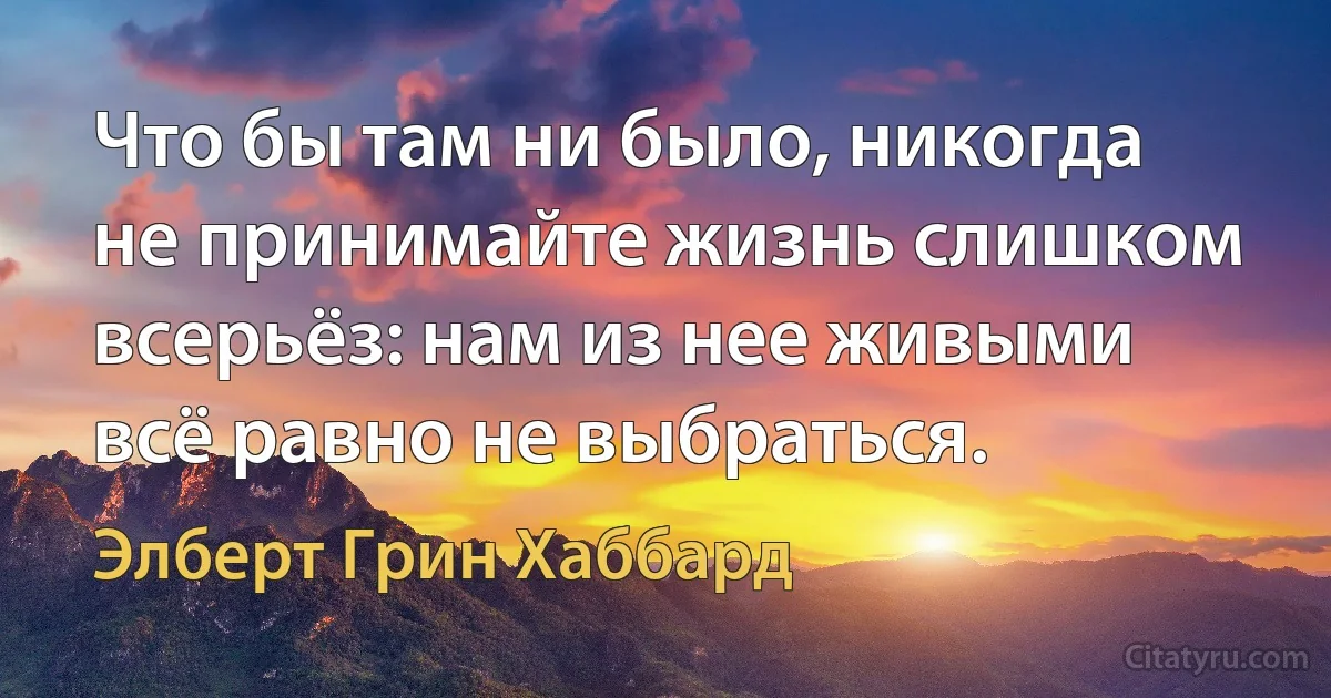 Что бы там ни было, никогда не принимайте жизнь слишком всерьёз: нам из нее живыми всё равно не выбраться. (Элберт Грин Хаббард)