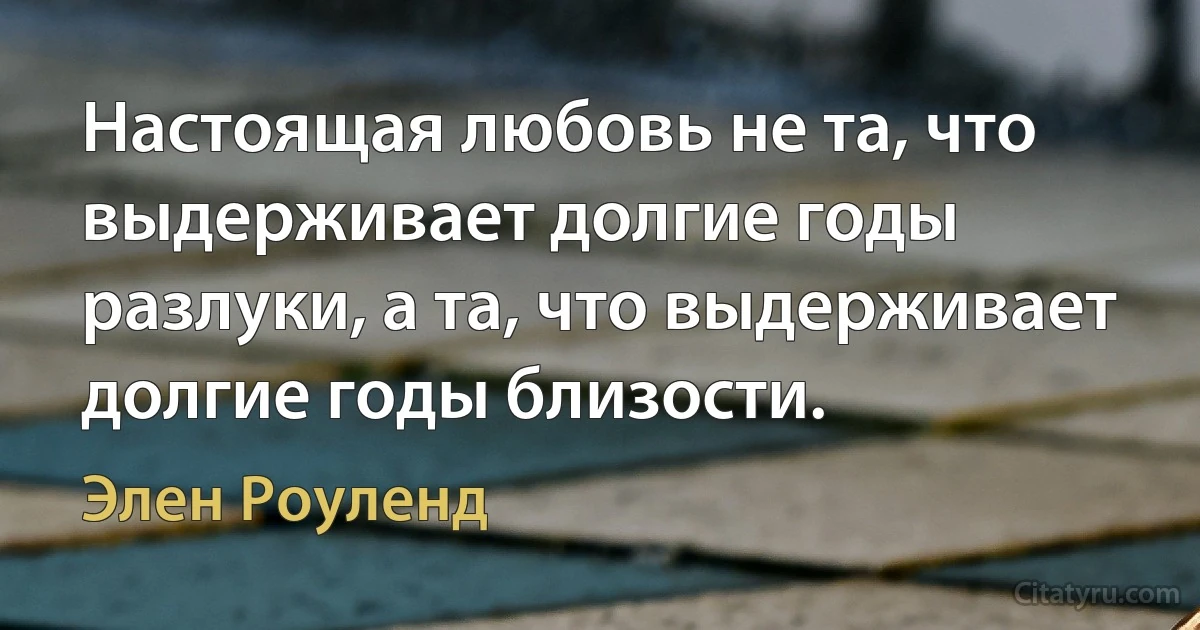 Настоящая любовь не та, что выдерживает долгие годы разлуки, а та, что выдерживает долгие годы близости. (Элен Роуленд)