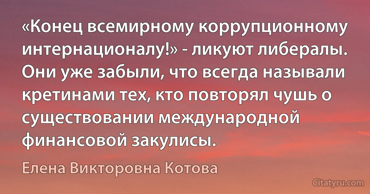 «Конец всемирному коррупционному интернационалу!» - ликуют либералы. Они уже забыли, что всегда называли кретинами тех, кто повторял чушь о существовании международной финансовой закулисы. (Елена Викторовна Котова)