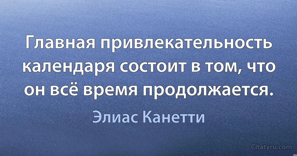 Главная привлекательность календаря состоит в том, что он всё время продолжается. (Элиас Канетти)