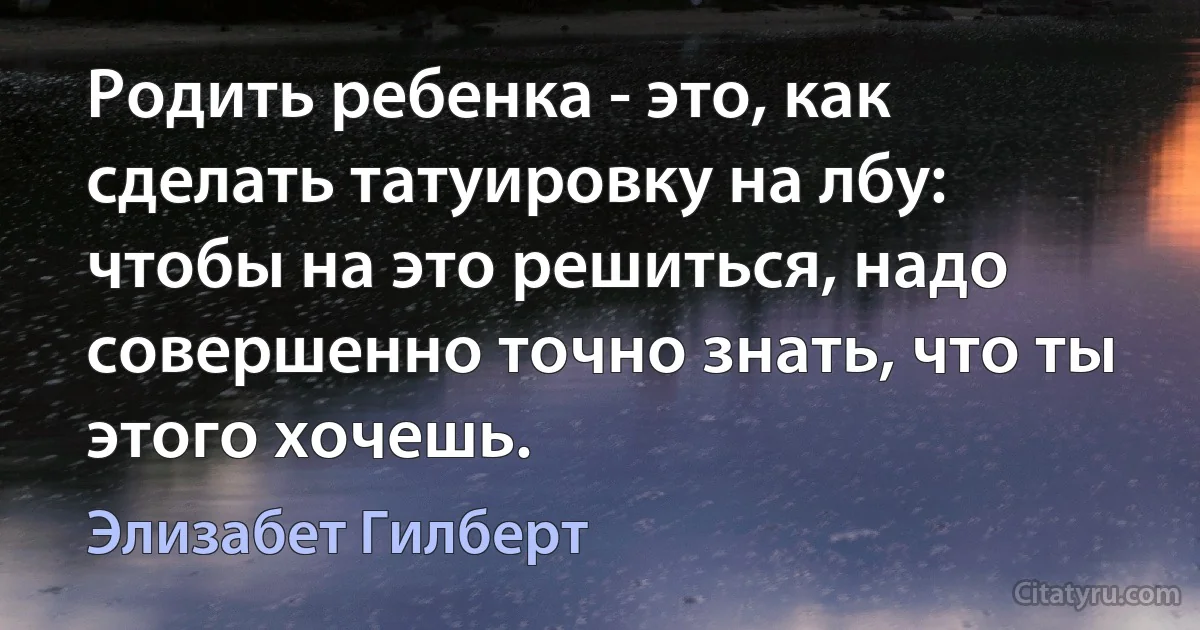 Родить ребенка - это, как сделать татуировку на лбу: чтобы на это решиться, надо совершенно точно знать, что ты этого хочешь. (Элизабет Гилберт)