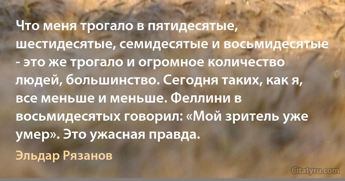 Что меня трогало в пятидесятые, шестидесятые, семидесятые и восьмидесятые - это же трогало и огромное количество людей, большинство. Сегодня таких, как я, все меньше и меньше. Феллини в восьмидесятых говорил: «Мой зритель уже умер». Это ужасная правда. (Эльдар Рязанов)