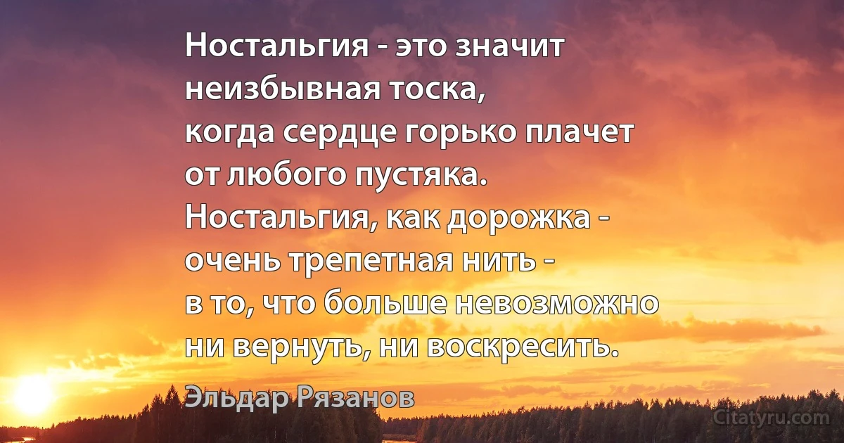 Ностальгия - это значит
неизбывная тоска,
когда сердце горько плачет
от любого пустяка.
Ностальгия, как дорожка -
очень трепетная нить -
в то, что больше невозможно
ни вернуть, ни воскресить. (Эльдар Рязанов)