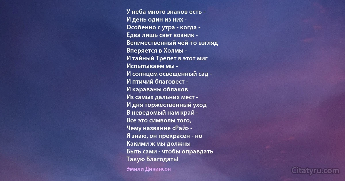 У неба много знаков есть -
И день один из них -
Особенно с утра - когда -
Едва лишь свет возник -
Величественный чей-то взгляд
Вперяется в Холмы -
И тайный Трепет в этот миг
Испытываем мы -
И солнцем освещенный сад -
И птичий благовест -
И караваны облаков
Из самых дальних мест -
И дня торжественный уход
В неведомый нам край -
Все это символы того,
Чему название «Рай» -
Я знаю, он прекрасен - но
Какими ж мы должны
Быть сами - чтобы оправдать
Такую Благодать! (Эмили Дикинсон)