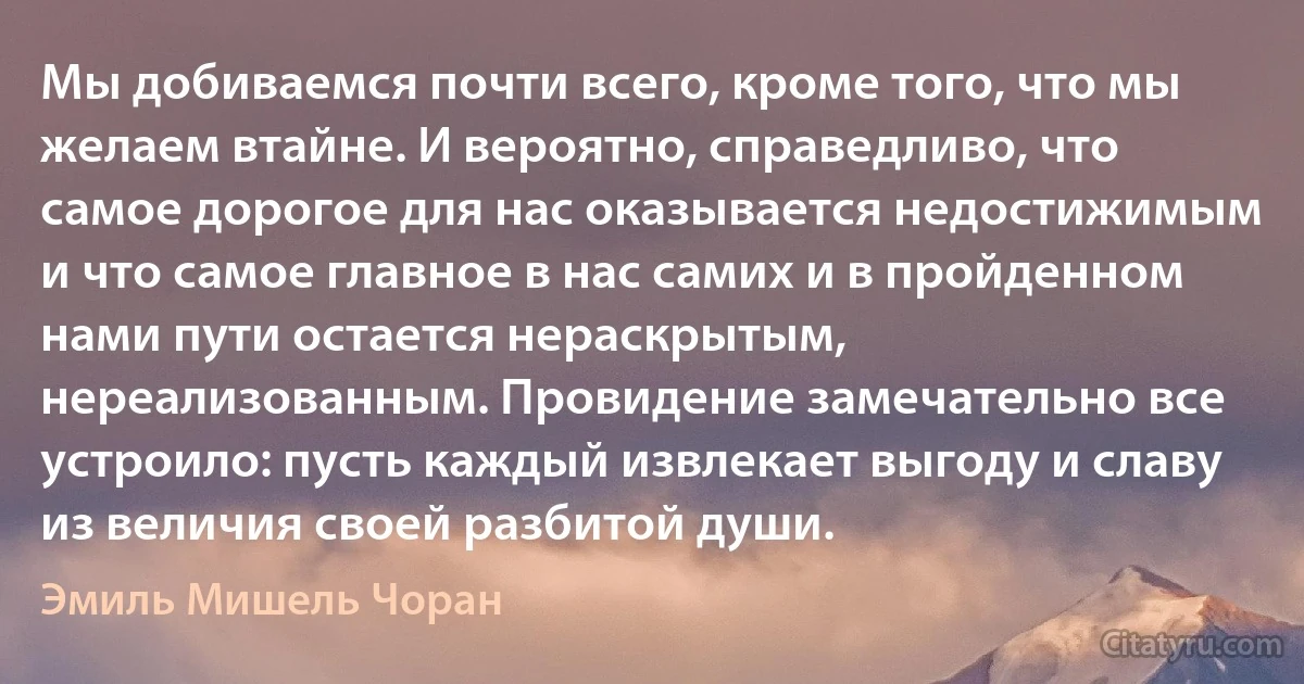 Мы добиваемся почти всего, кроме того, что мы желаем втайне. И вероятно, справедливо, что самое дорогое для нас оказывается недостижимым и что самое главное в нас самих и в пройденном нами пути остается нераскрытым, нереализованным. Провидение замечательно все устроило: пусть каждый извлекает выгоду и славу из величия своей разбитой души. (Эмиль Мишель Чоран)