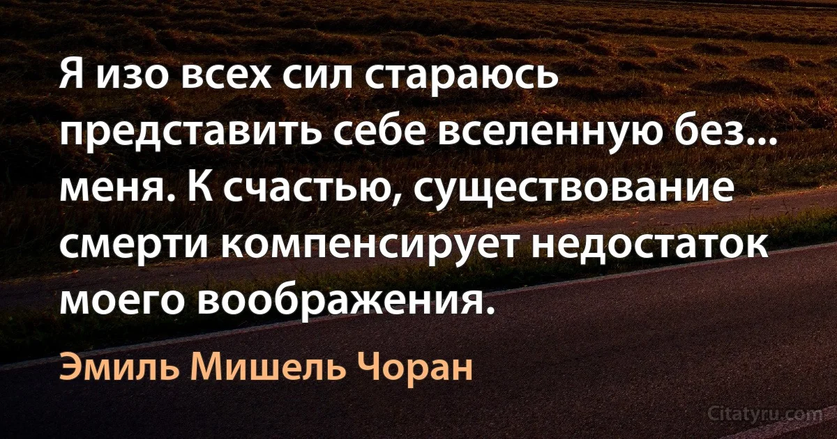 Я изо всех сил стараюсь представить себе вселенную без... меня. К счастью, существование смерти компенсирует недостаток моего воображения. (Эмиль Мишель Чоран)