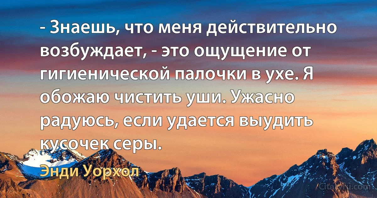 - Знаешь, что меня действительно возбуждает, - это ощущение от гигиенической палочки в ухе. Я обожаю чистить уши. Ужасно радуюсь, если удается выудить кусочек серы. (Энди Уорхол)