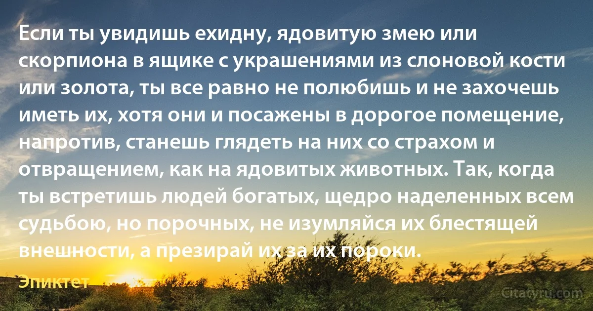 Если ты увидишь ехидну, ядовитую змею или скорпиона в ящике с украшениями из слоновой кости или золота, ты все равно не полюбишь и не захочешь иметь их, хотя они и посажены в дорогое помещение, напротив, станешь глядеть на них со страхом и отвращением, как на ядовитых животных. Так, когда ты встретишь людей богатых, щедро наделенных всем судьбою, но порочных, не изумляйся их блестящей внешности, а презирай их за их пороки. (Эпиктет)