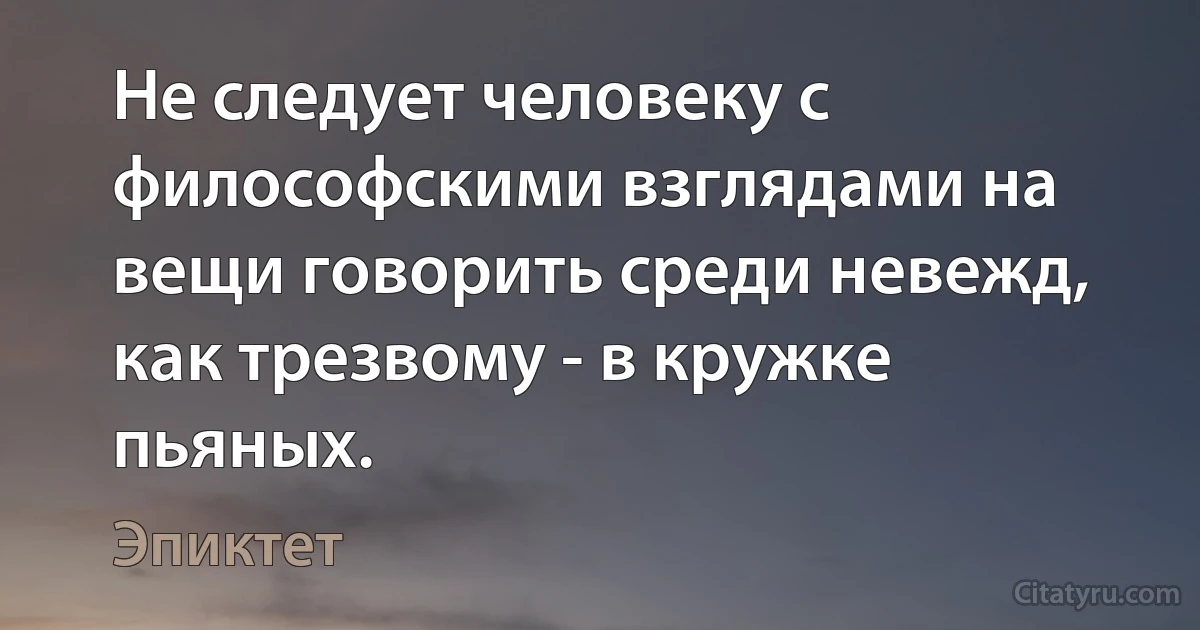 Не следует человеку с философскими взглядами на вещи говорить среди невежд, как трезвому - в кружке пьяных. (Эпиктет)