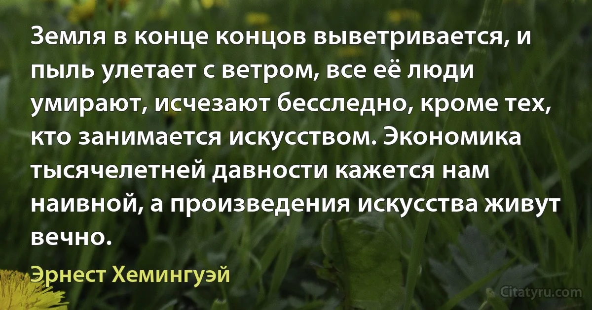 Земля в конце концов выветривается, и пыль улетает с ветром, все её люди умирают, исчезают бесследно, кроме тех, кто занимается искусством. Экономика тысячелетней давности кажется нам наивной, а произведения искусства живут вечно. (Эрнест Хемингуэй)