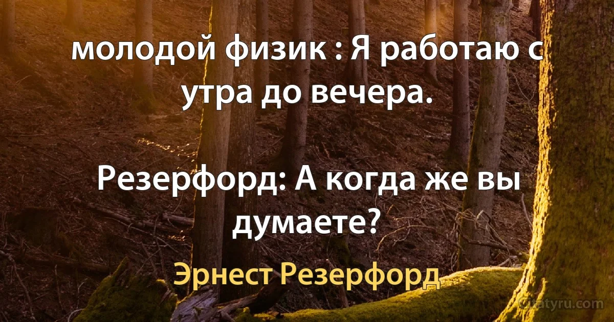 молодой физик : Я работаю с утра до вечера.

Резерфорд: А когда же вы думаете? (Эрнест Резерфорд)