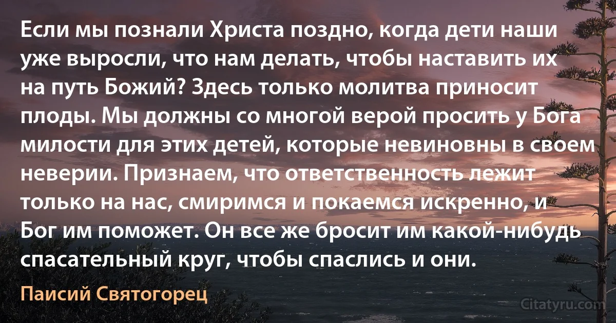 Если мы познали Христа поздно, когда дети наши уже выросли, что нам делать, чтобы наставить их на путь Божий? Здесь только молитва приносит плоды. Мы должны со многой верой просить у Бога милости для этих детей, которые невиновны в своем неверии. Признаем, что ответственность лежит только на нас, смиримся и покаемся искренно, и Бог им поможет. Он все же бросит им какой-нибудь спасательный круг, чтобы спаслись и они. (Паисий Святогорец)