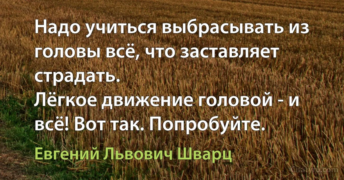 Надо учиться выбрасывать из головы всё, что заставляет страдать.
Лёгкое движение головой - и всё! Вот так. Попробуйте. (Евгений Львович Шварц)