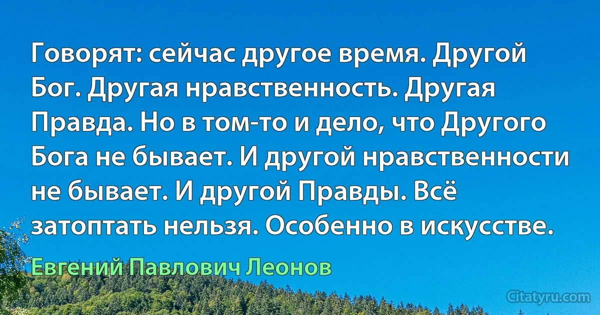 Говорят: сейчас другое время. Другой Бог. Другая нравственность. Другая Правда. Но в том-то и дело, что Другого Бога не бывает. И другой нравственности не бывает. И другой Правды. Всё затоптать нельзя. Особенно в искусстве. (Евгений Павлович Леонов)