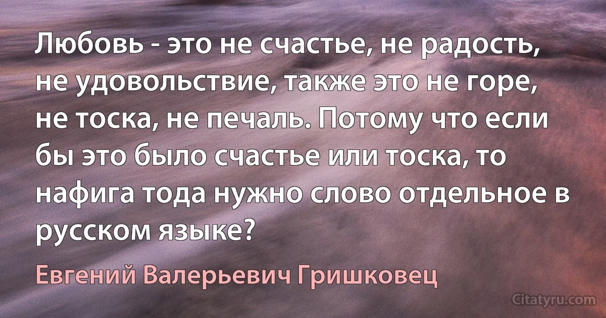 Любовь - это не счастье, не радость, не удовольствие, также это не горе, не тоска, не печаль. Потому что если бы это было счастье или тоска, то нафига тода нужно слово отдельное в русском языке? (Евгений Валерьевич Гришковец)