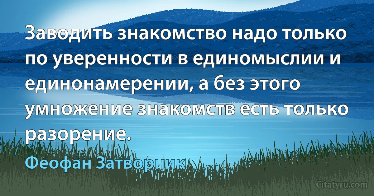 Заводить знакомство надо только по уверенности в единомыслии и единонамерении, а без этого умножение знакомств есть только разорение. (Феофан Затворник)